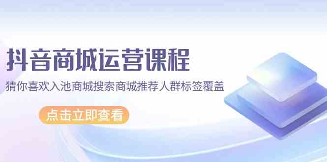 抖音商城运营课程，猜你喜欢入池商城搜索商城推荐人群标签覆盖（67节课）-柚子网创