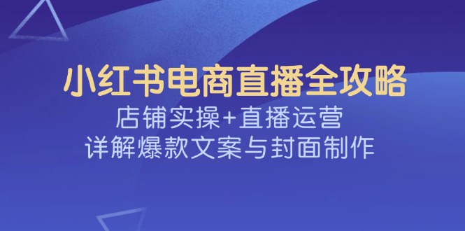 （14410期）小红书电商直播全攻略，店铺实操+直播运营，详解爆款文案与封面制作-柚子网创