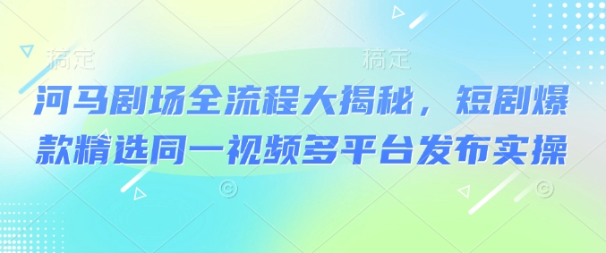 河马剧场全流程大揭秘，短剧爆款精选同一视频多平台发布实操-柚子网创