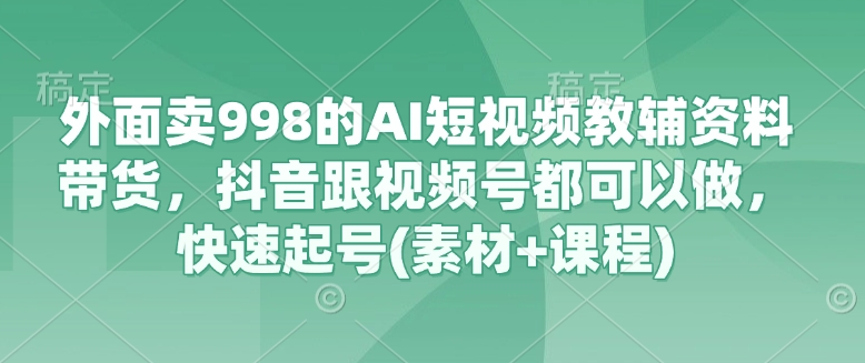 外面卖998的AI短视频教辅资料带货，抖音跟视频号都可以做，快速起号(素材+课程)-柚子网创